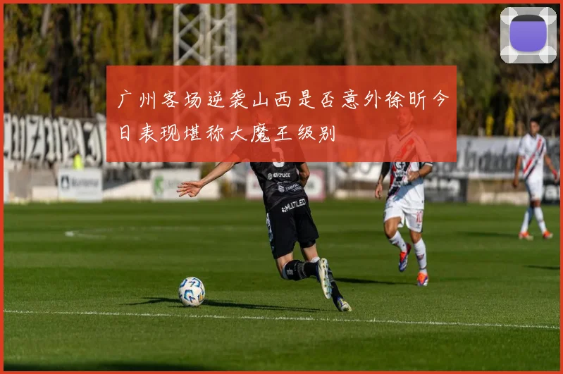 广州客场逆袭山西是否意外徐昕今日表现堪称大魔王级别