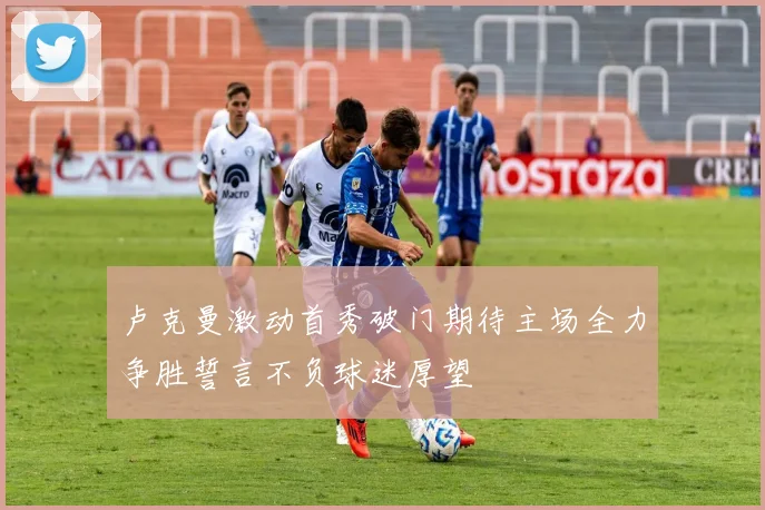 卢克曼激动首秀破门期待主场全力争胜誓言不负球迷厚望