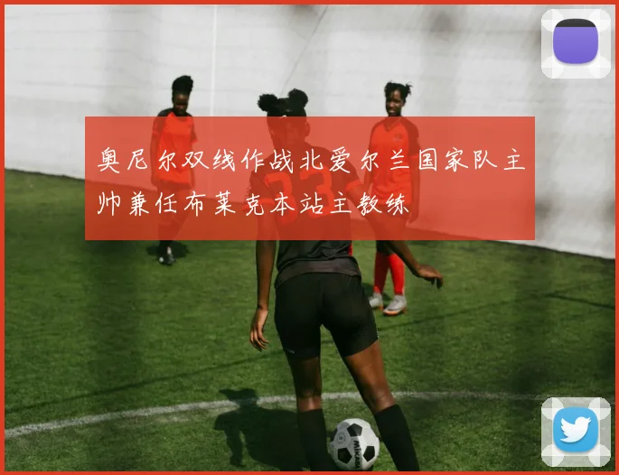 奥尼尔双线作战北爱尔兰国家队主帅兼任布莱克本站主教练