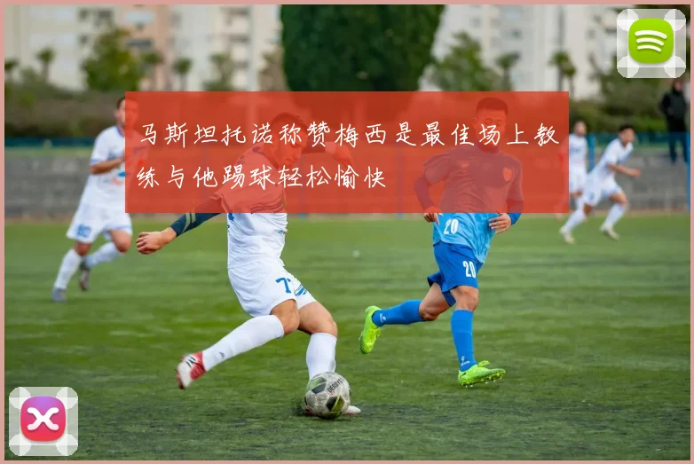 马斯坦托诺称赞梅西是最佳场上教练与他踢球轻松愉快