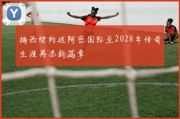 梅西续约迈阿密国际至2028年传奇生涯再添新篇章