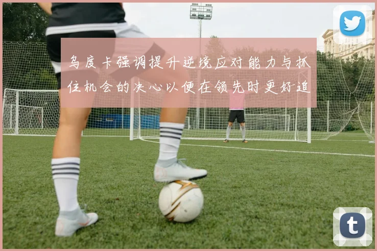 乌度卡强调提升逆境应对能力与抓住机会的决心以便在领先时更好追击对手