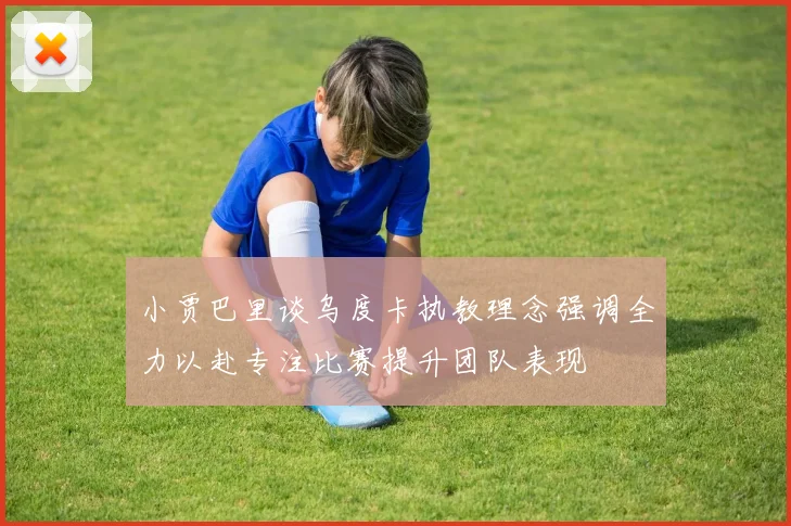 小贾巴里谈乌度卡执教理念强调全力以赴专注比赛提升团队表现