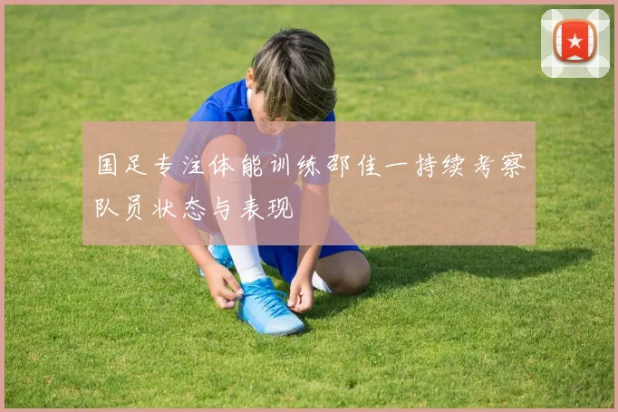 国足专注体能训练邵佳一持续考察队员状态与表现