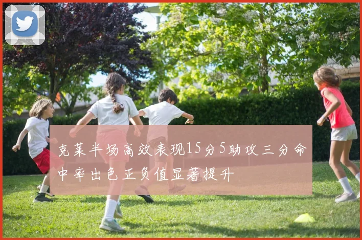 克莱半场高效表现15分5助攻三分命中率出色正负值显著提升