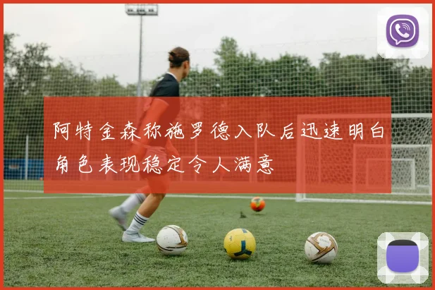 阿特金森称施罗德入队后迅速明白角色表现稳定令人满意