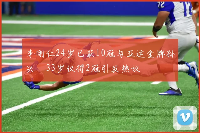 李刚仁24岁已获10冠与亚运金牌孙兴慜33岁仅得2冠引发热议