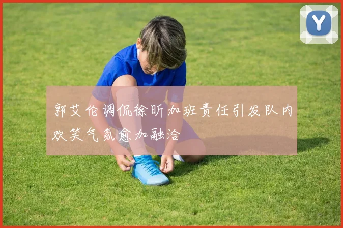 郭艾伦调侃徐昕加班责任引发队内欢笑气氛愈加融洽