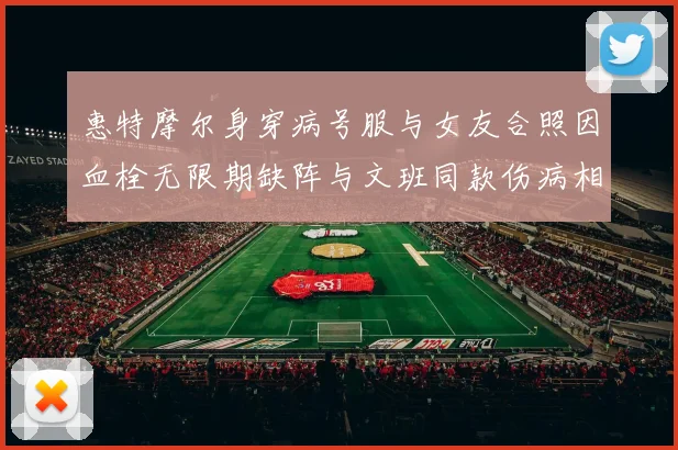 惠特摩尔身穿病号服与女友合照因血栓无限期缺阵与文班同款伤病相似