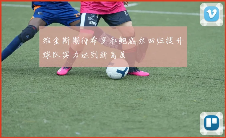 维金斯期待希罗和鲍威尔回归提升球队实力达到新高度