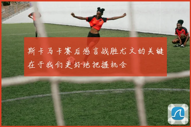 斯卡马卡赛后感言战胜尤文的关键在于我们更好地把握机会