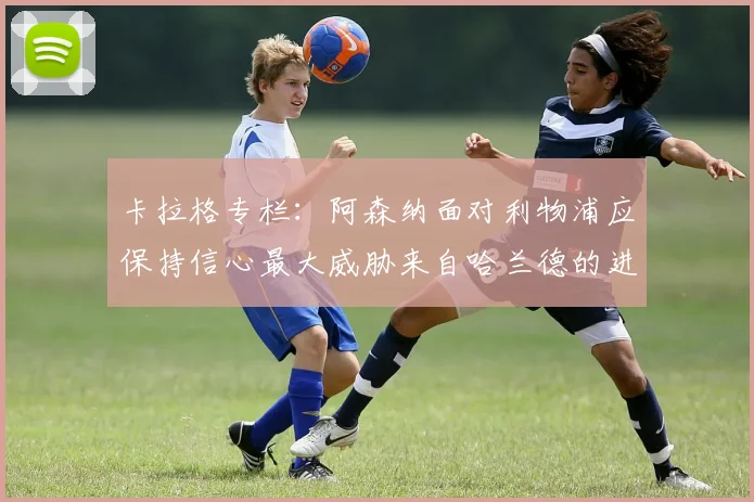 卡拉格专栏：阿森纳面对利物浦应保持信心最大威胁来自哈兰德的进攻能力