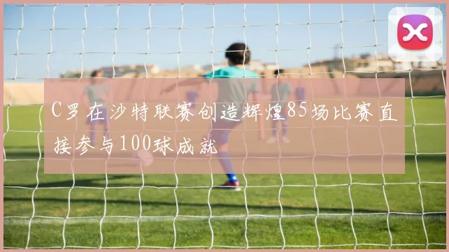 C罗在沙特联赛创造辉煌85场比赛直接参与100球成就