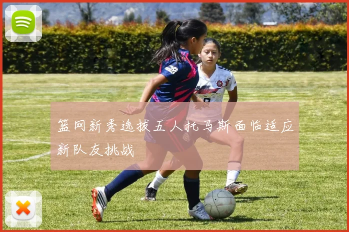 篮网新秀选拔五人托马斯面临适应新队友挑战