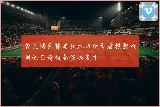 曾凡博因膝盖积水与软骨磨损影响训练已请假养伤恢复中