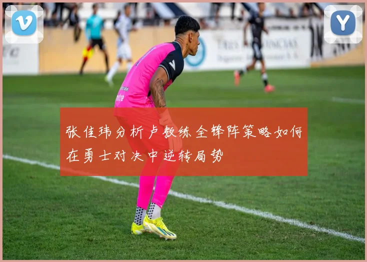 张佳玮分析卢教练全锋阵策略如何在勇士对决中逆转局势