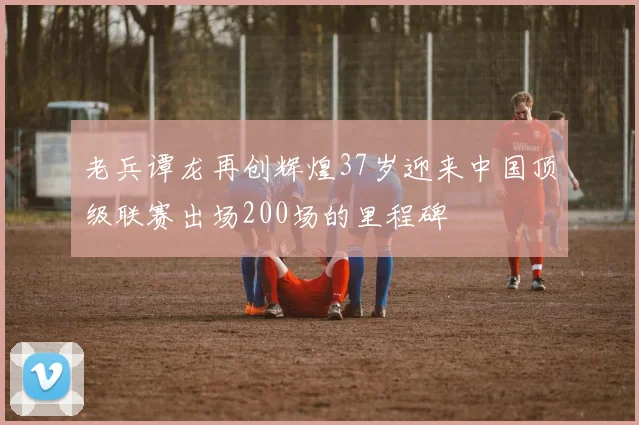 老兵谭龙再创辉煌37岁迎来中国顶级联赛出场200场的里程碑