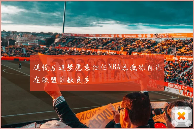 退役后追梦愿意担任NBA总裁称自己在联盟贡献良多