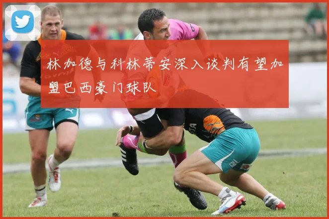 林加德与科林蒂安深入谈判有望加盟巴西豪门球队