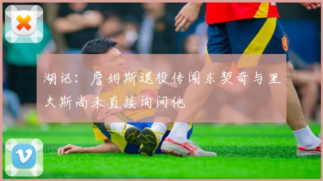 湖记：詹姆斯退役传闻东契奇与里夫斯尚未直接询问他