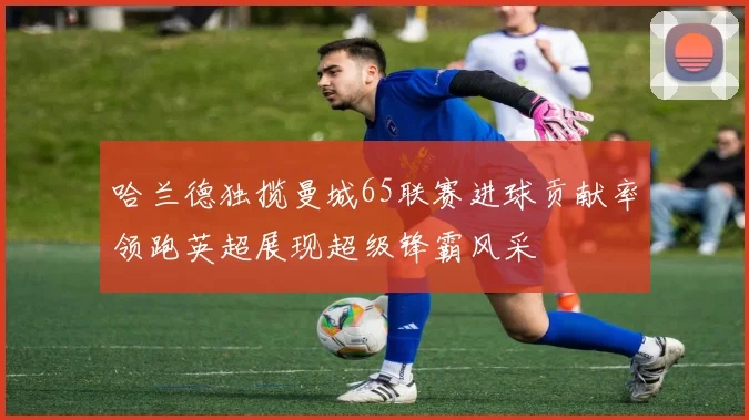 哈兰德独揽曼城65联赛进球贡献率领跑英超展现超级锋霸风采