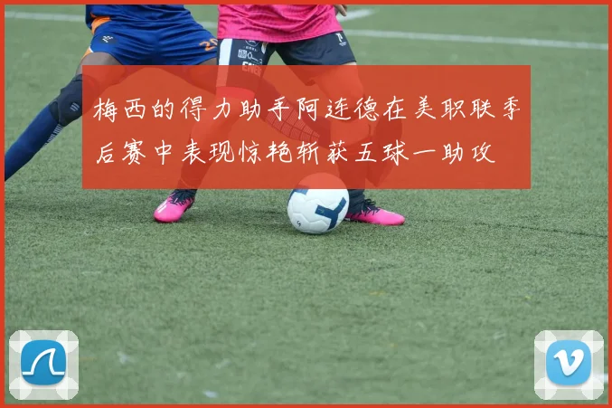 梅西的得力助手阿连德在美职联季后赛中表现惊艳斩获五球一助攻