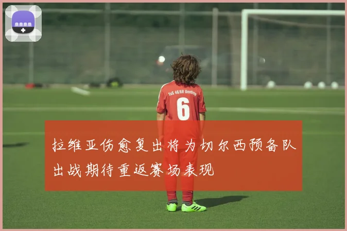 拉维亚伤愈复出将为切尔西预备队出战期待重返赛场表现