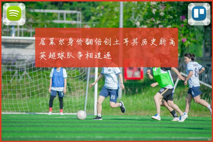 居莱尔身价翻倍创土耳其历史新高英超球队争相追逐