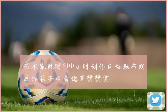 艺术家耗时500小时创作巨幅勒布朗画作获字母哥德罗赞赞赏