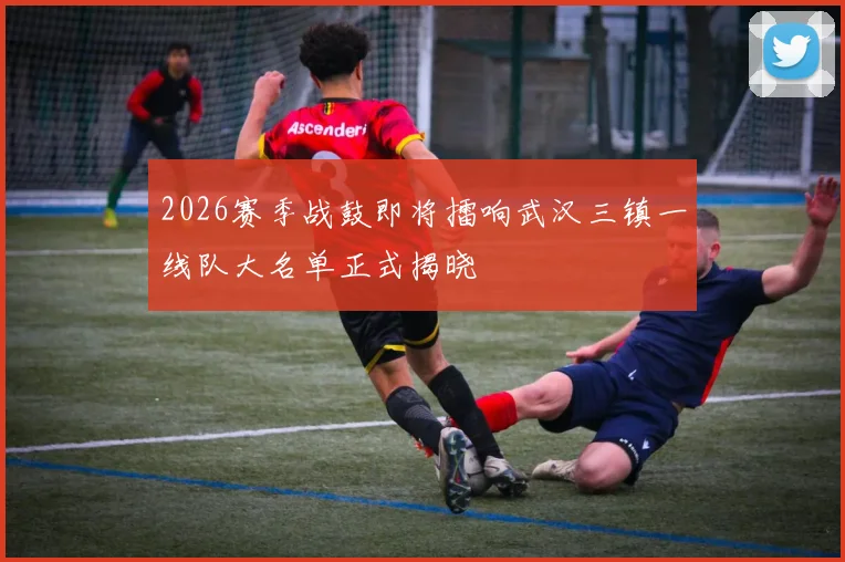 2026赛季战鼓即将擂响武汉三镇一线队大名单正式揭晓