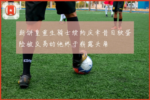 新饼皇重生骑士续约庆幸昔日软蛋险被交易的他终于崭露头角