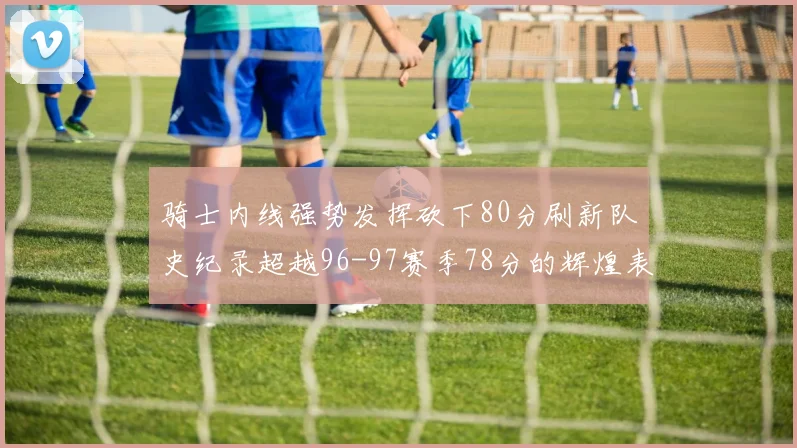 骑士内线强势发挥砍下80分刷新队史纪录超越96-97赛季78分的辉煌表现